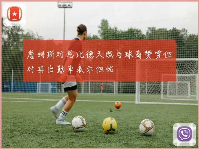 詹姆斯对恩比德天赋与球商赞赏但对其出勤率表示担忧