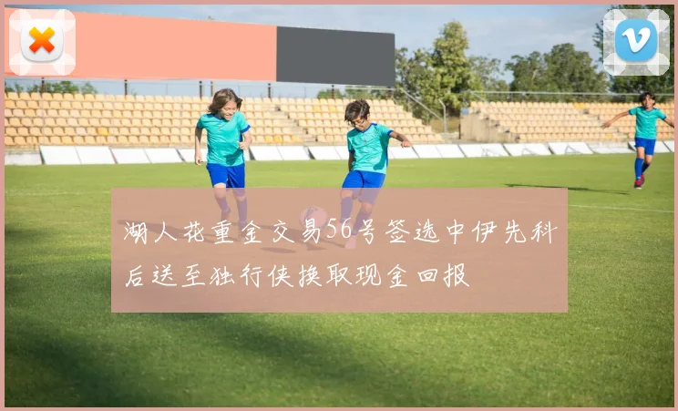 湖人花重金交易56号签选中伊先科后送至独行侠换取现金回报