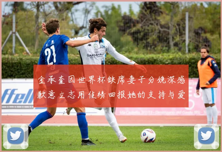 金承奎因世界杯缺席妻子分娩深感歉意立志用佳绩回报她的支持与爱