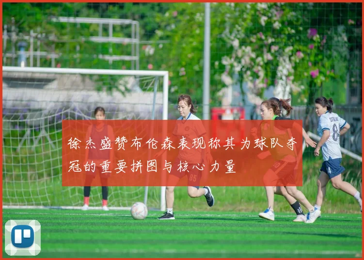 徐杰盛赞布伦森表现称其为球队夺冠的重要拼图与核心力量