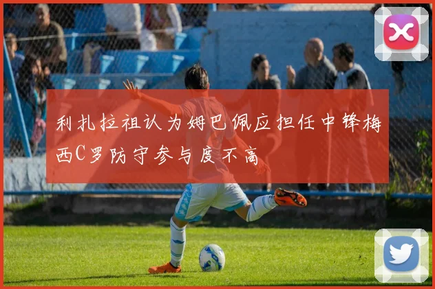 利扎拉祖认为姆巴佩应担任中锋梅西C罗防守参与度不高