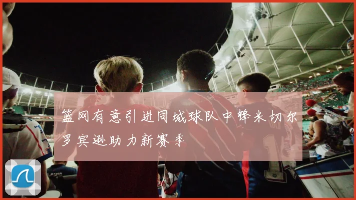 篮网有意引进同城球队中锋米切尔罗宾逊助力新赛季