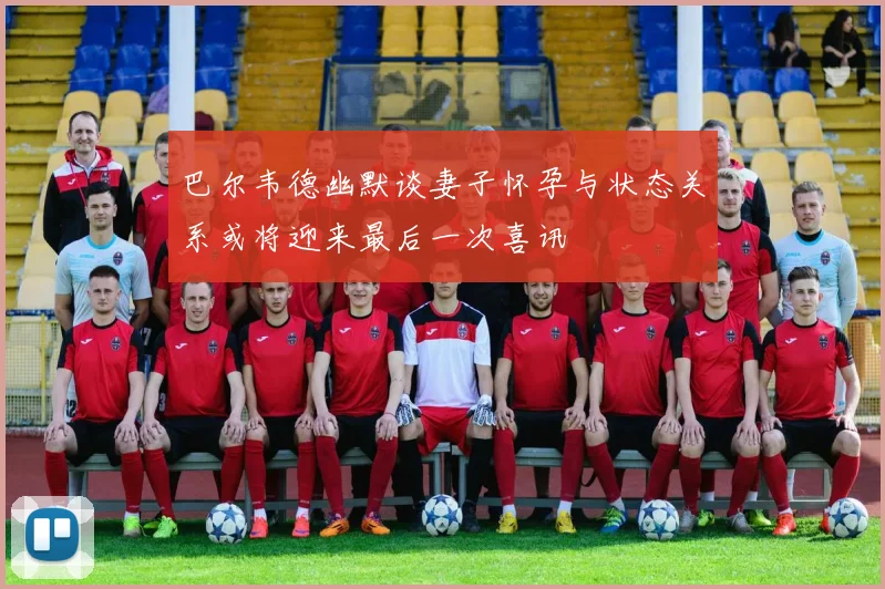 巴尔韦德幽默谈妻子怀孕与状态关系或将迎来最后一次喜讯