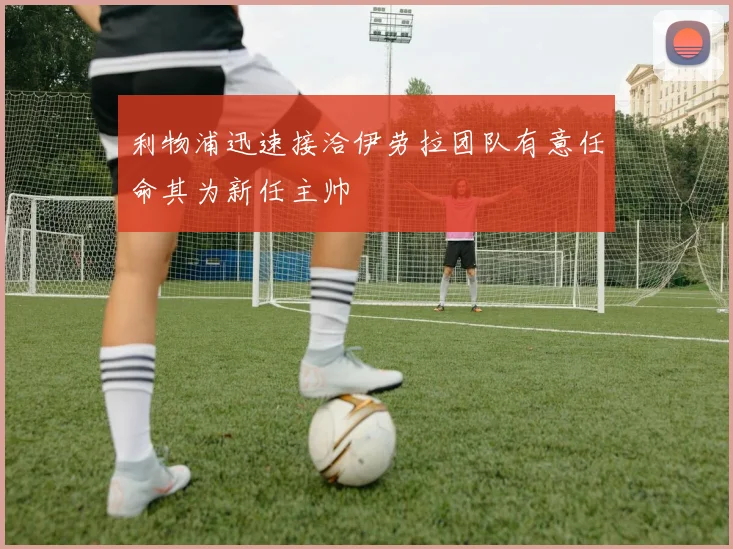 利物浦迅速接洽伊劳拉团队有意任命其为新任主帅