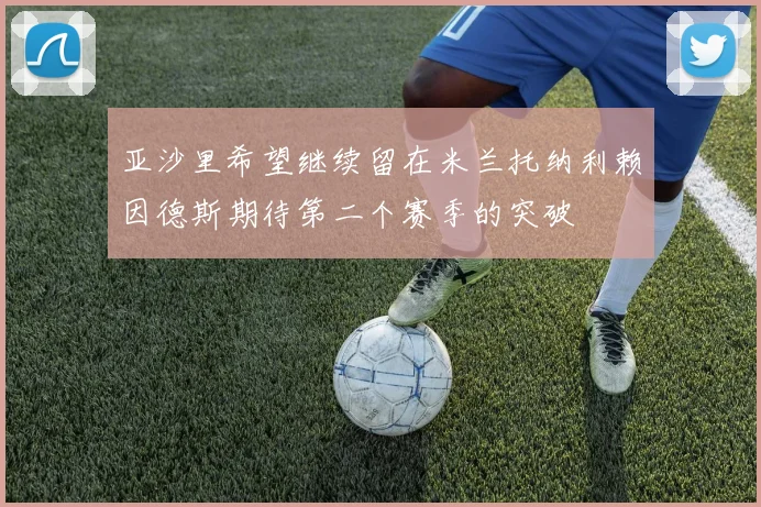 亚沙里希望继续留在米兰托纳利赖因德斯期待第二个赛季的突破