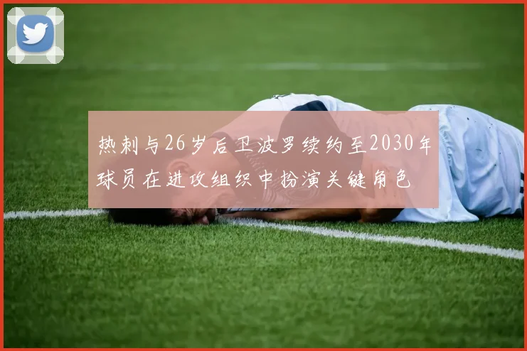 热刺与26岁后卫波罗续约至2030年球员在进攻组织中扮演关键角色