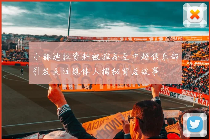 小赫迪拉资料被推荐至中超俱乐部引发关注媒体人揭秘背后故事