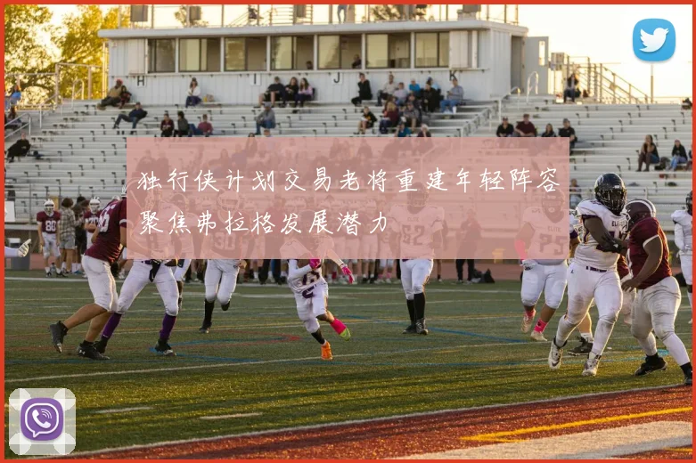 独行侠计划交易老将重建年轻阵容聚焦弗拉格发展潜力