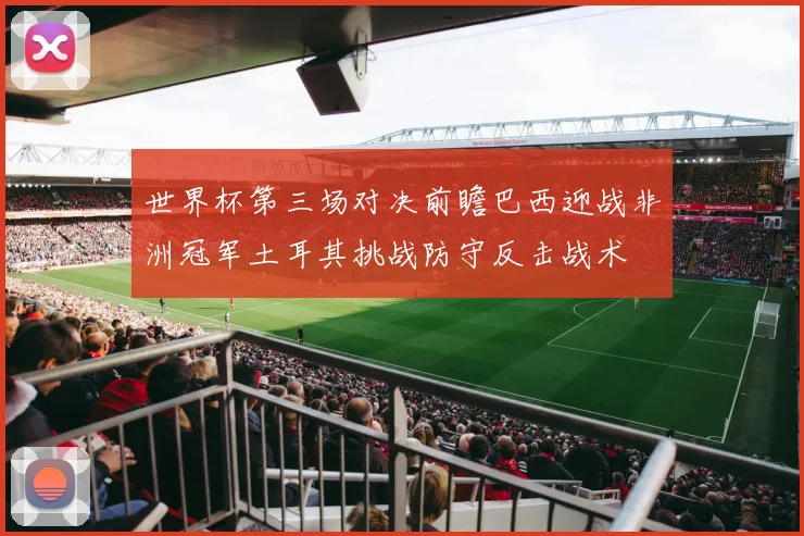 世界杯第三场对决前瞻巴西迎战非洲冠军土耳其挑战防守反击战术