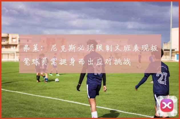 弗莱：尼克斯必须限制文班表现板凳球员需挺身而出应对挑战