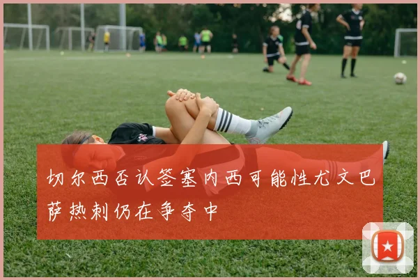 切尔西否认签塞内西可能性尤文巴萨热刺仍在争夺中