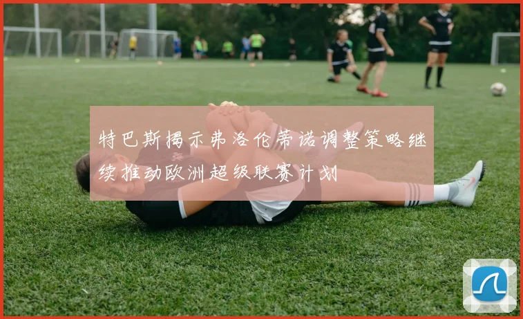 特巴斯揭示弗洛伦蒂诺调整策略继续推动欧洲超级联赛计划