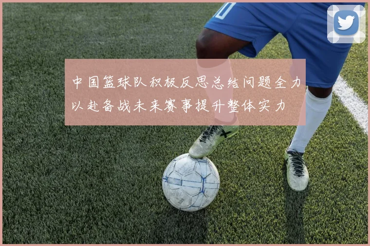 中国篮球队积极反思总结问题全力以赴备战未来赛事提升整体实力