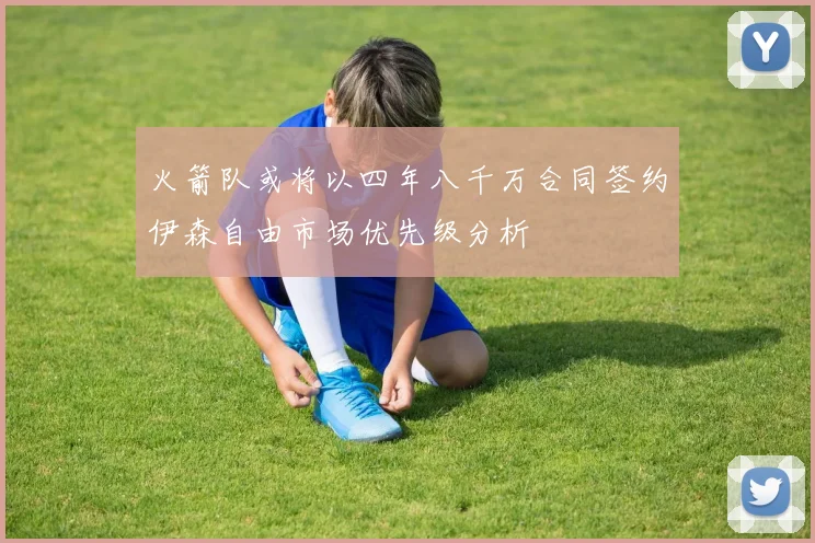 火箭队或将以四年八千万合同签约伊森自由市场优先级分析