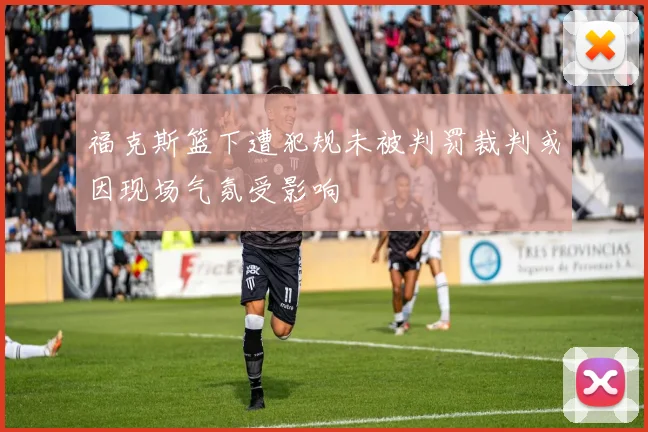 福克斯篮下遭犯规未被判罚裁判或因现场气氛受影响