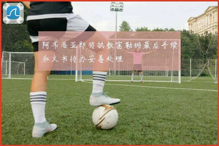 阿韦洛亚即将执教富勒姆最后手续和文书待办妥善处理