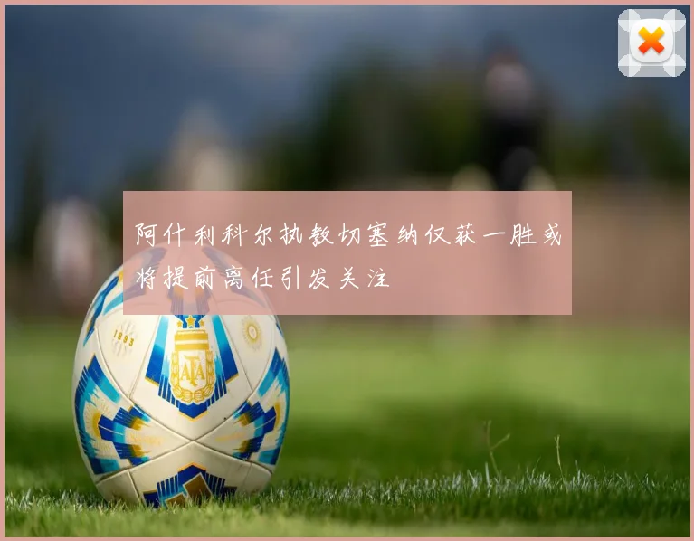 阿什利科尔执教切塞纳仅获一胜或将提前离任引发关注