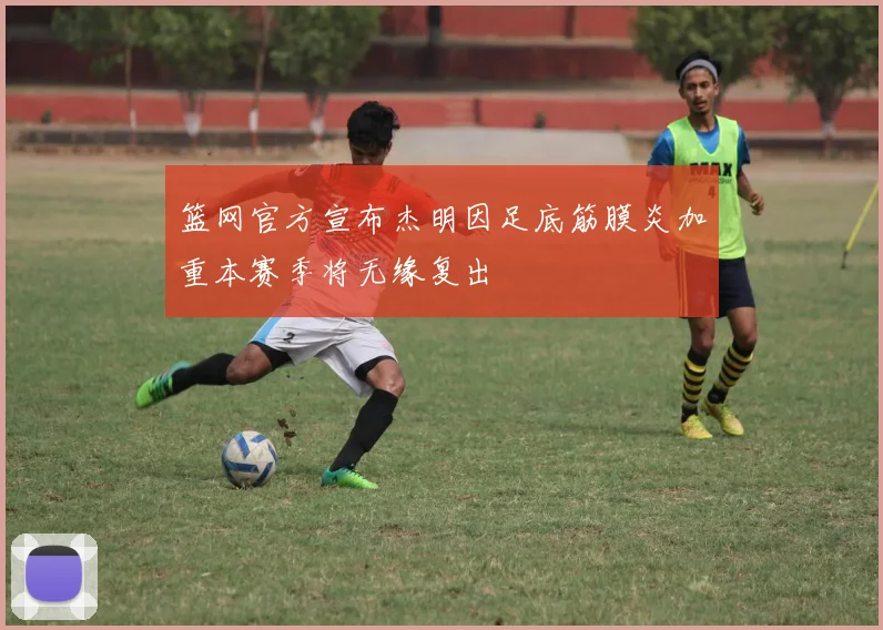 篮网官方宣布杰明因足底筋膜炎加重本赛季将无缘复出