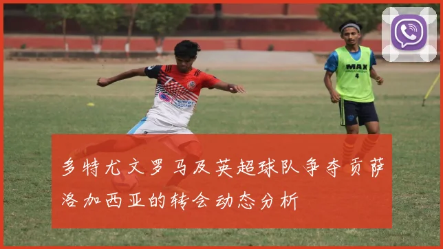 多特尤文罗马及英超球队争夺贡萨洛加西亚的转会动态分析