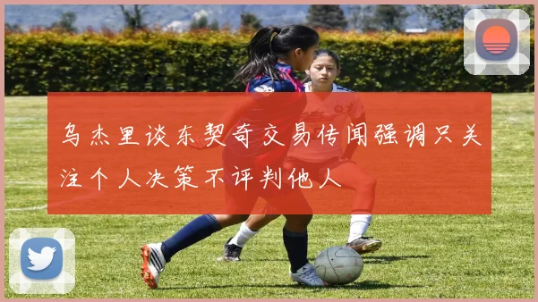 乌杰里谈东契奇交易传闻强调只关注个人决策不评判他人
