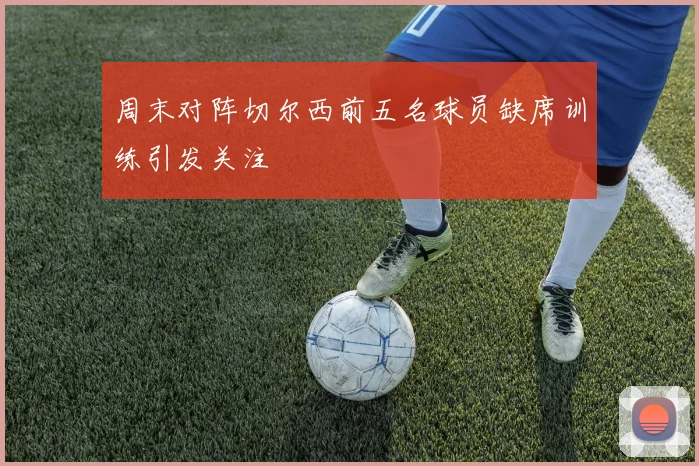 周末对阵切尔西前五名球员缺席训练引发关注