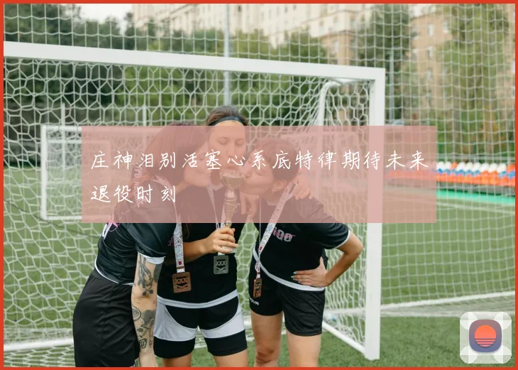 庄神泪别活塞心系底特律期待未来退役时刻