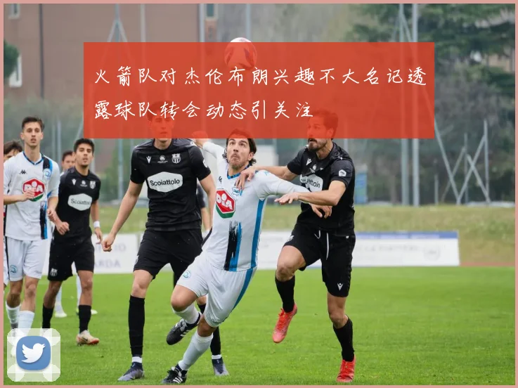 火箭队对杰伦布朗兴趣不大名记透露球队转会动态引关注