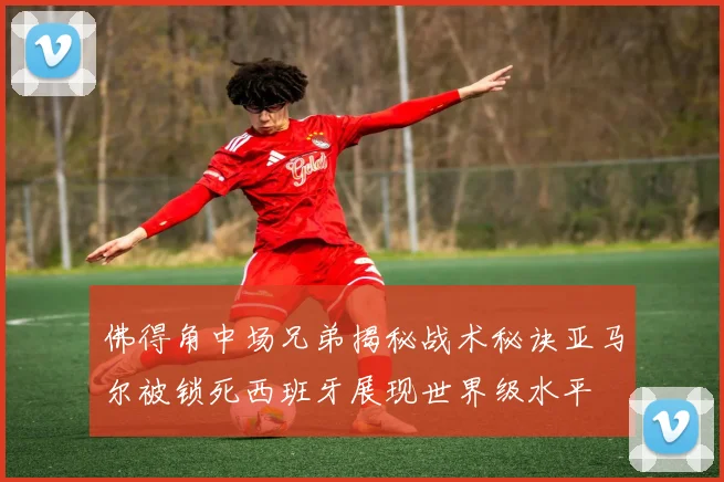 佛得角中场兄弟揭秘战术秘诀亚马尔被锁死西班牙展现世界级水平