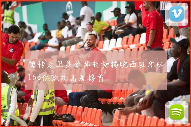 德转后卫身价排行榜揭晓西班牙以163亿欧元高居榜首