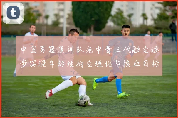 中国男篮集训队老中青三代融合逐步实现年龄结构合理化与换血目标