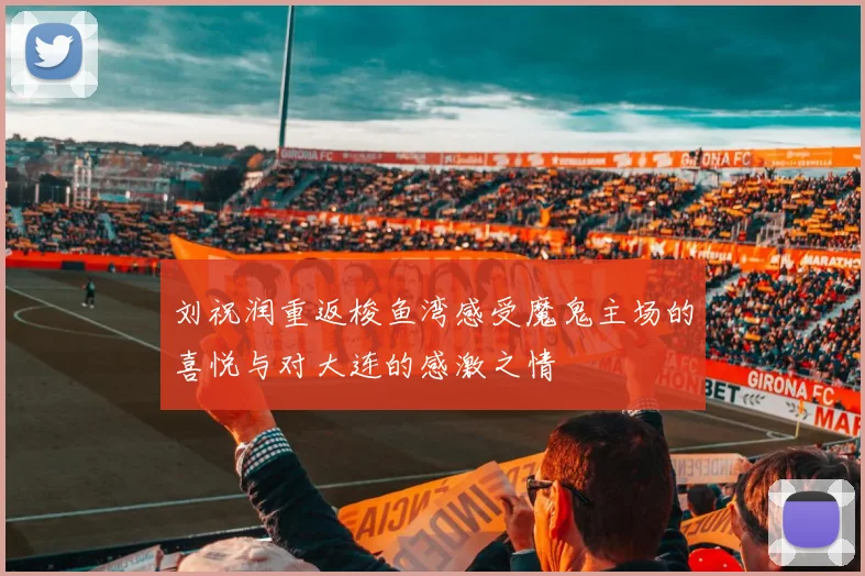 刘祝润重返梭鱼湾感受魔鬼主场的喜悦与对大连的感激之情