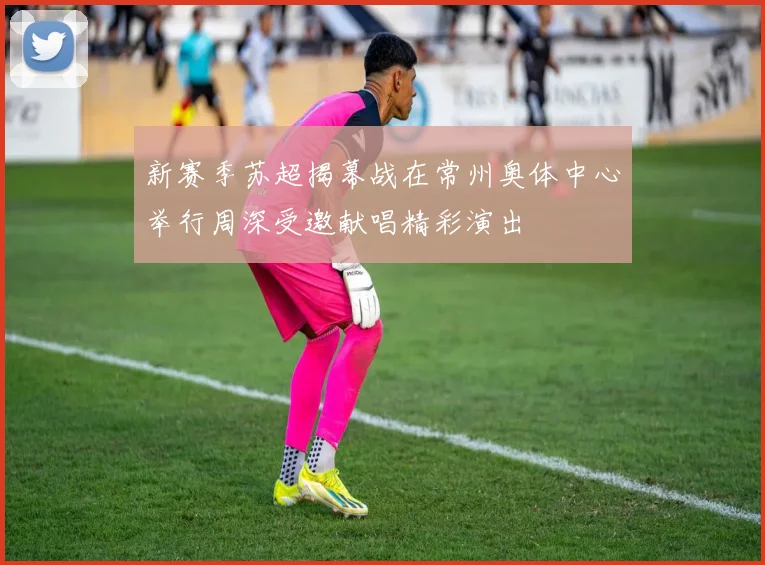 新赛季苏超揭幕战在常州奥体中心举行周深受邀献唱精彩演出