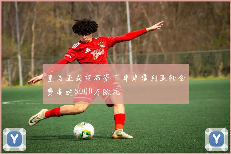 皇马正式宣布签下库库雷利亚转会费高达6000万欧元