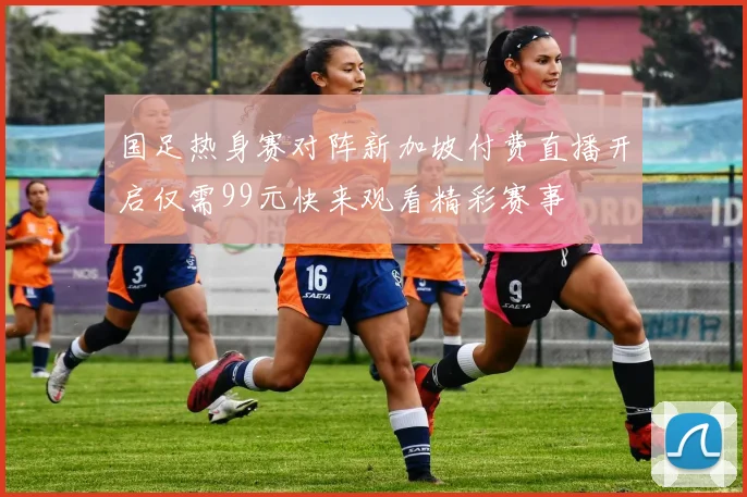国足热身赛对阵新加坡付费直播开启仅需99元快来观看精彩赛事