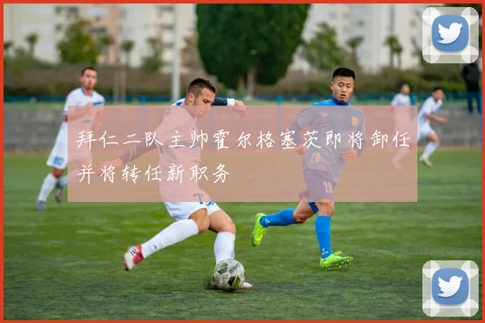 拜仁二队主帅霍尔格塞茨即将卸任并将转任新职务