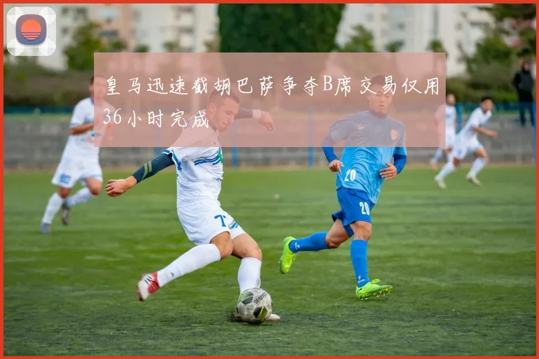 皇马迅速截胡巴萨争夺B席交易仅用36小时完成