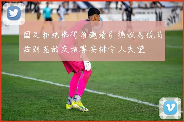 国足拒绝佛得角邀请引热议忽视乌兹别克的友谊赛安排令人失望